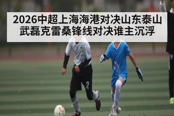2026中超上海海港对决山东泰山 武磊克雷桑锋线对决谁主沉浮
