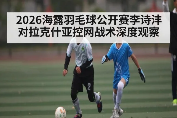 2026海露羽毛球公开赛李诗沣对拉克什亚控网战术深度观察